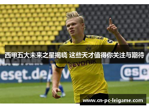 西甲五大未来之星揭晓 这些天才值得你关注与期待