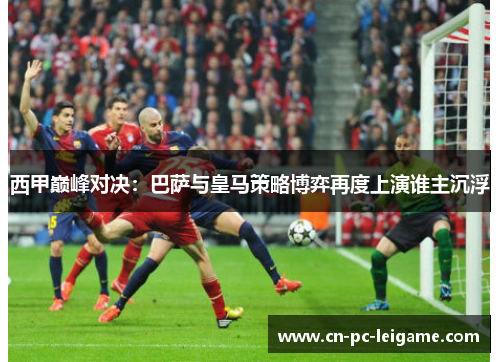 西甲巅峰对决：巴萨与皇马策略博弈再度上演谁主沉浮
