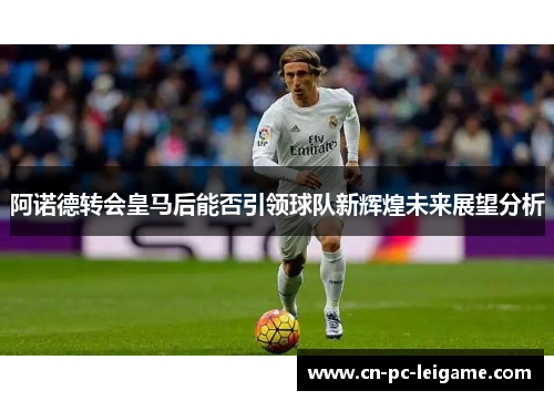阿诺德转会皇马后能否引领球队新辉煌未来展望分析