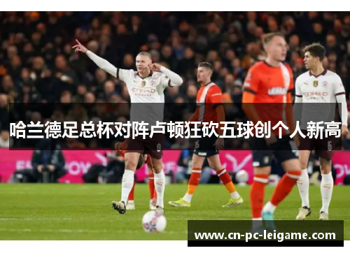 哈兰德足总杯对阵卢顿狂砍五球创个人新高 哈兰德足总杯对阵卢顿狂砍五球创个人新高