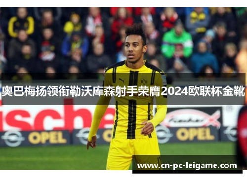 奥巴梅扬领衔勒沃库森射手荣膺2024欧联杯金靴