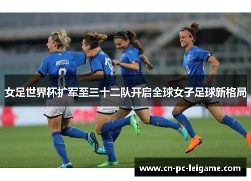女足世界杯扩军至三十二队开启全球女子足球新格局