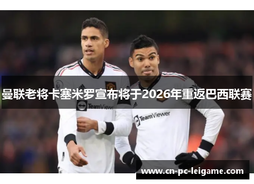 曼联老将卡塞米罗宣布将于2026年重返巴西联赛