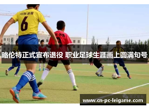 略伦特正式宣布退役 职业足球生涯画上圆满句号